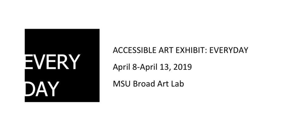 This image shows a logo for the word "everyday" as well as the following text: "ACCESSIBLE ART EXHIBIT: EVERDAY, April 8 - April 13, 2019, MSU Broad Art Lab". More details explained below. 